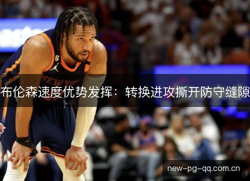 布伦森速度优势发挥:转换进攻撕开防守缝隙 布伦森速度优势发挥:转换进攻撕开防守缝隙